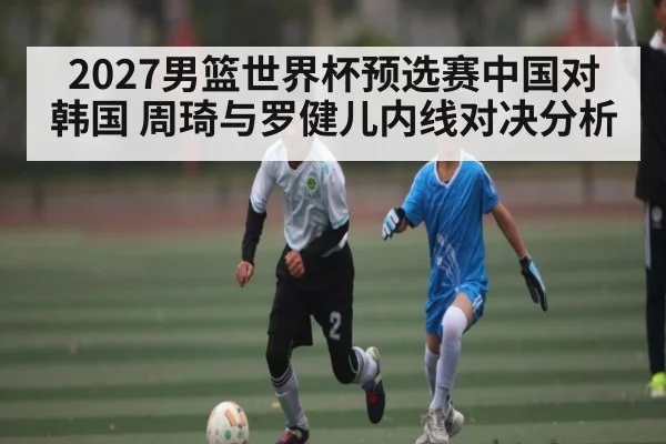 2027男篮世界杯预选赛中国对韩国 周琦与罗健儿内线对决分析