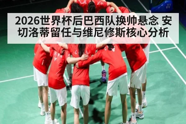 2026世界杯后巴西队换帅悬念 安切洛蒂留任与维尼修斯核心分析