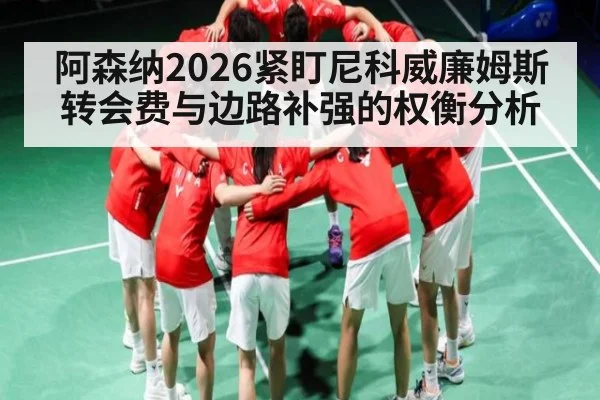 阿森纳2026紧盯尼科威廉姆斯 转会费与边路补强的权衡分析