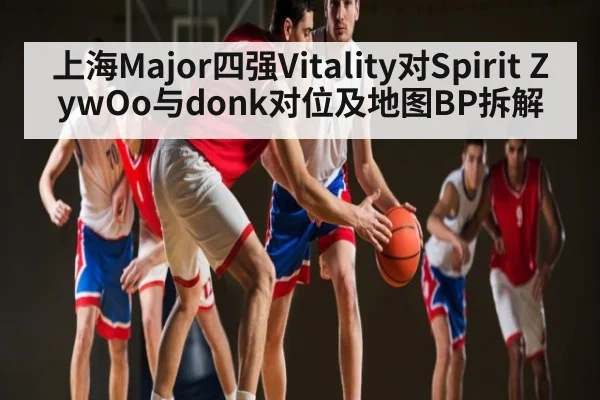 上海Major四强Vitality对Spirit ZywOo与donk对位及地图BP拆解